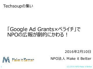 (C) 2016 NPO Make it Better1
「Google Ad Grants×ペライチ」で
NPOの広報が劇的にかわる！
Techsoupの集い
2016年2月10日
NPO法人 Make it Better
 