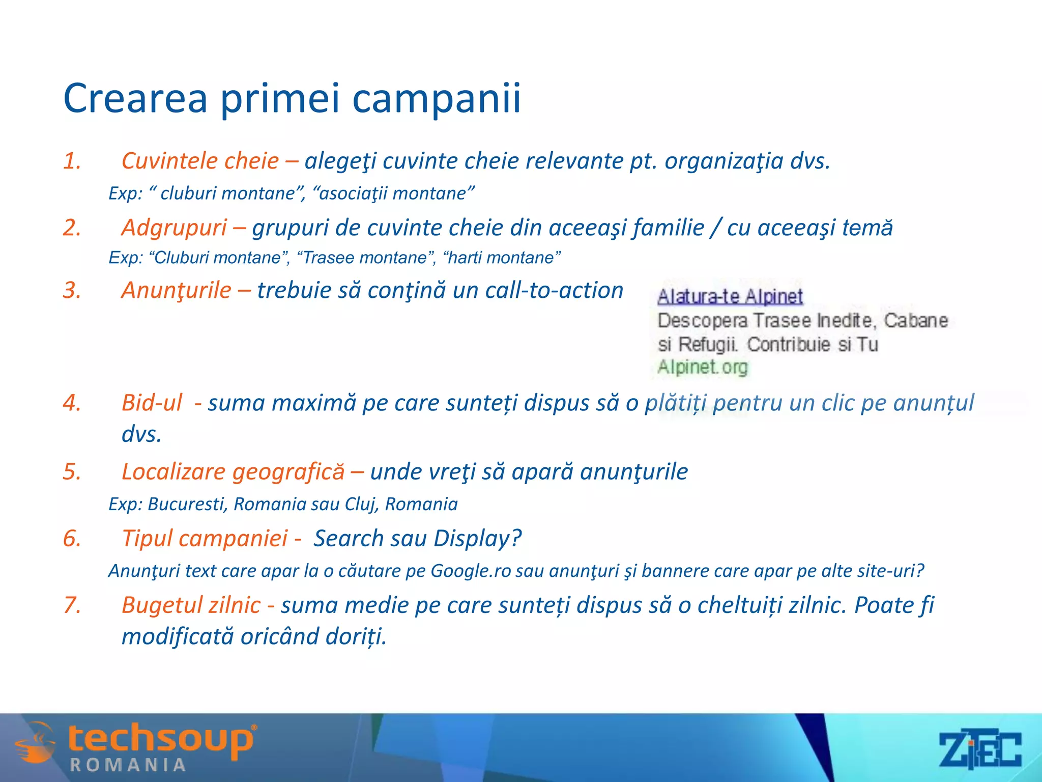 Crearea primei campanii
1. Cuvintele cheie – alegeţi cuvinte cheie relevante pt. organizaţia dvs.
Exp: “ cluburi montane”, “asociaţii montane”
2. Adgrupuri – grupuri de cuvinte cheie din aceeaşi familie / cu aceeaşi temă
Exp: “Cluburi montane”, “Trasee montane”, “harti montane”
3. Anunţurile – trebuie să conţină un call-to-action
4. Bid-ul - suma maximă pe care sunteți dispus să o plătiți pentru un clic pe anunțul
dvs.
5. Localizare geografică – unde vreţi să apară anunţurile
Exp: Bucuresti, Romania sau Cluj, Romania
6. Tipul campaniei - Search sau Display?
Anunţuri text care apar la o căutare pe Google.ro sau anunţuri şi bannere care apar pe alte site-uri?
7. Bugetul zilnic - suma medie pe care sunteți dispus să o cheltuiți zilnic. Poate fi
modificată oricând doriți.
 