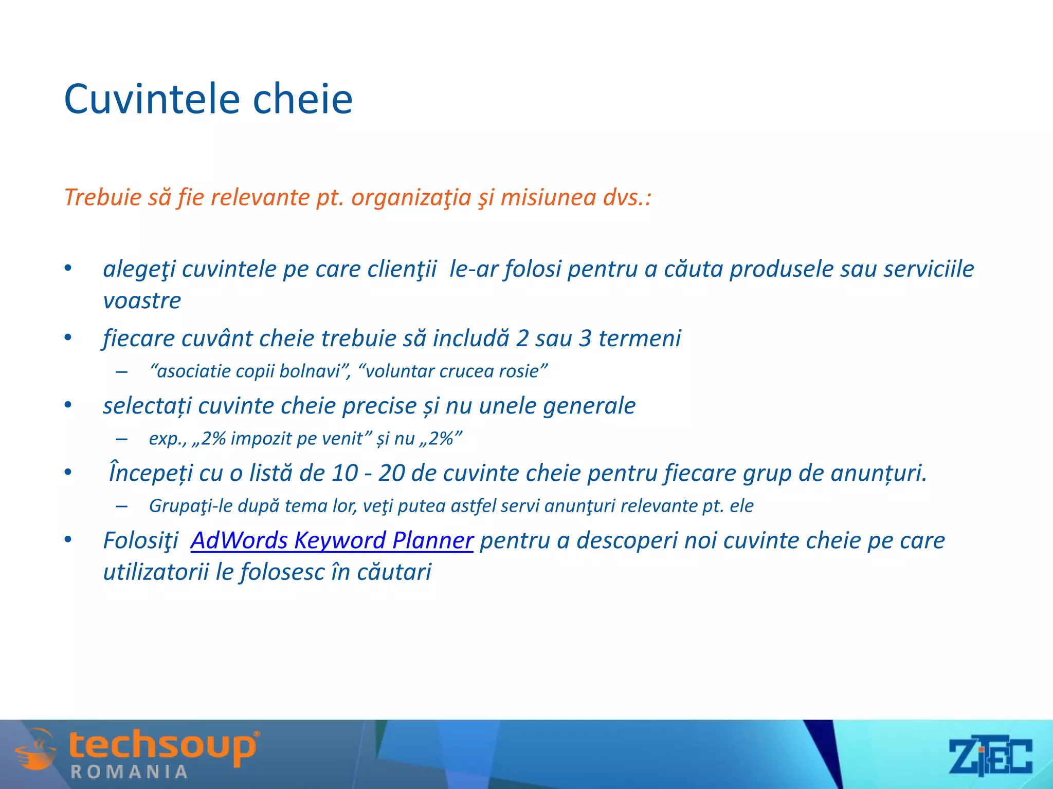 Cuvintele cheie
Trebuie să fie relevante pt. organizaţia şi misiunea dvs.:
• alegeţi cuvintele pe care clienţii le-ar folosi pentru a căuta produsele sau serviciile
voastre
• fiecare cuvânt cheie trebuie să includă 2 sau 3 termeni
– “asociatie copii bolnavi”, “voluntar crucea rosie”
• selectați cuvinte cheie precise și nu unele generale
– exp., „2% impozit pe venit” și nu „2%”
• Începeți cu o listă de 10 - 20 de cuvinte cheie pentru fiecare grup de anunțuri.
– Grupaţi-le după tema lor, veţi putea astfel servi anunţuri relevante pt. ele
• Folosiţi AdWords Keyword Planner pentru a descoperi noi cuvinte cheie pe care
utilizatorii le folosesc în căutari
 