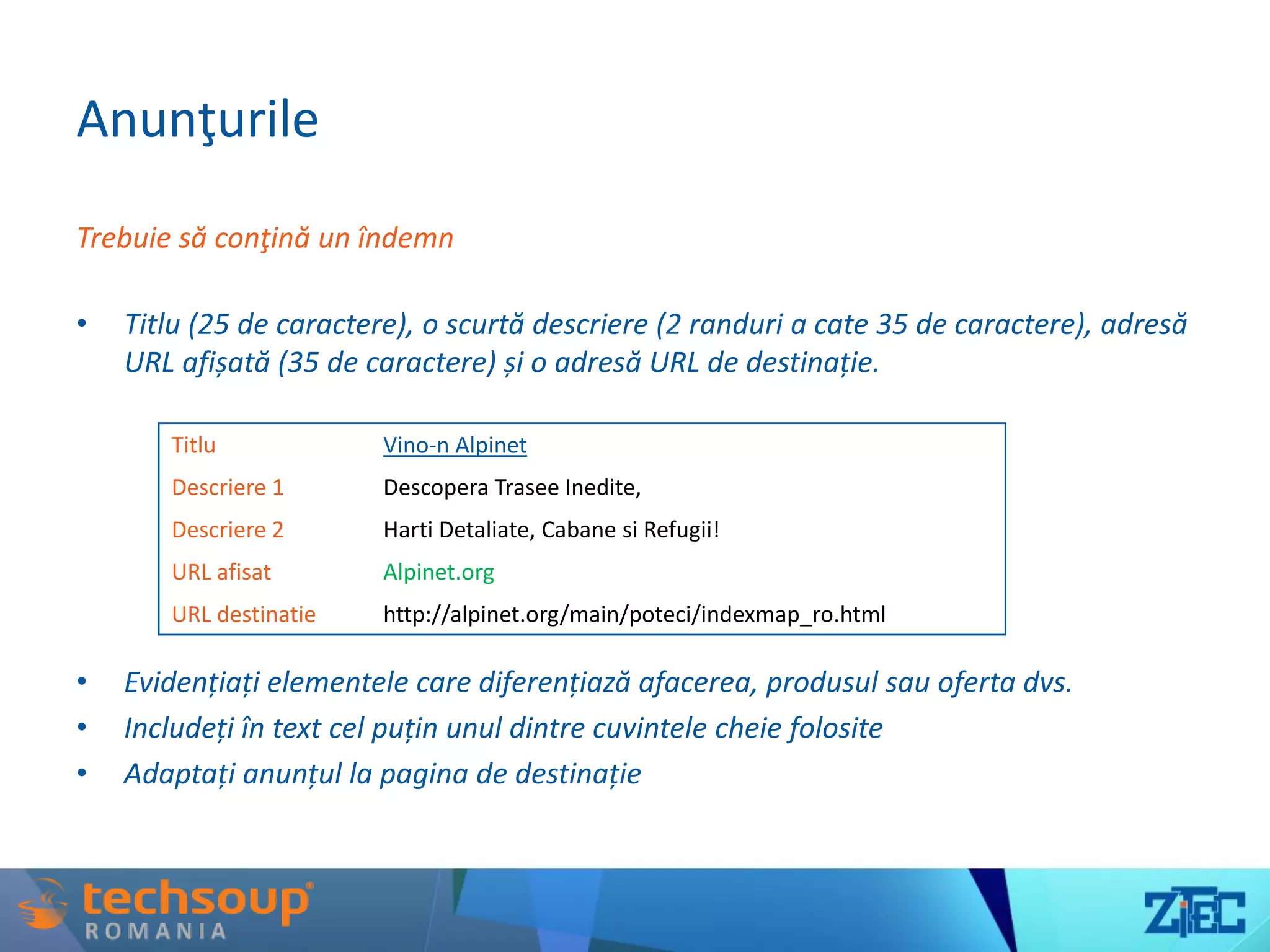 Anunţurile
Trebuie să conţină un îndemn
• Titlu (25 de caractere), o scurtă descriere (2 randuri a cate 35 de caractere), adresă
URL afișată (35 de caractere) și o adresă URL de destinație.
• Evidențiați elementele care diferențiază afacerea, produsul sau oferta dvs.
• Includeți în text cel puțin unul dintre cuvintele cheie folosite
• Adaptați anunțul la pagina de destinație
Titlu Vino-n Alpinet
Descriere 1 Descopera Trasee Inedite,
Descriere 2 Harti Detaliate, Cabane si Refugii!
URL afisat Alpinet.org
URL destinatie http://alpinet.org/main/poteci/indexmap_ro.html
 