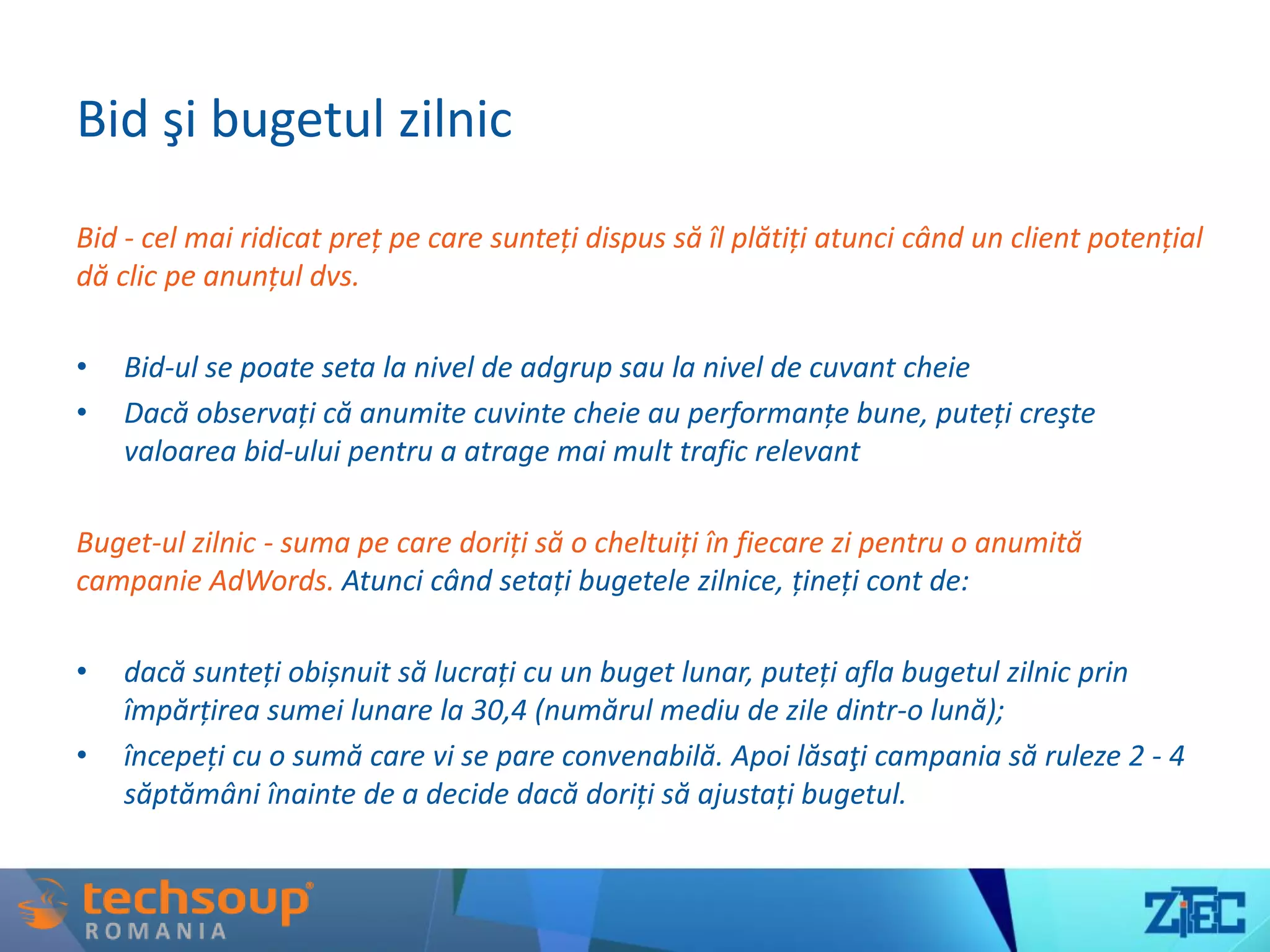 Bid şi bugetul zilnic
Bid - cel mai ridicat preț pe care sunteți dispus să îl plătiți atunci când un client potențial
dă clic pe anunțul dvs.
• Bid-ul se poate seta la nivel de adgrup sau la nivel de cuvant cheie
• Dacă observați că anumite cuvinte cheie au performanțe bune, puteți creşte
valoarea bid-ului pentru a atrage mai mult trafic relevant
Buget-ul zilnic - suma pe care doriți să o cheltuiți în fiecare zi pentru o anumită
campanie AdWords. Atunci când setați bugetele zilnice, țineți cont de:
• dacă sunteți obișnuit să lucrați cu un buget lunar, puteți afla bugetul zilnic prin
împărțirea sumei lunare la 30,4 (numărul mediu de zile dintr-o lună);
• începeți cu o sumă care vi se pare convenabilă. Apoi lăsaţi campania să ruleze 2 - 4
săptămâni înainte de a decide dacă doriți să ajustați bugetul.
 