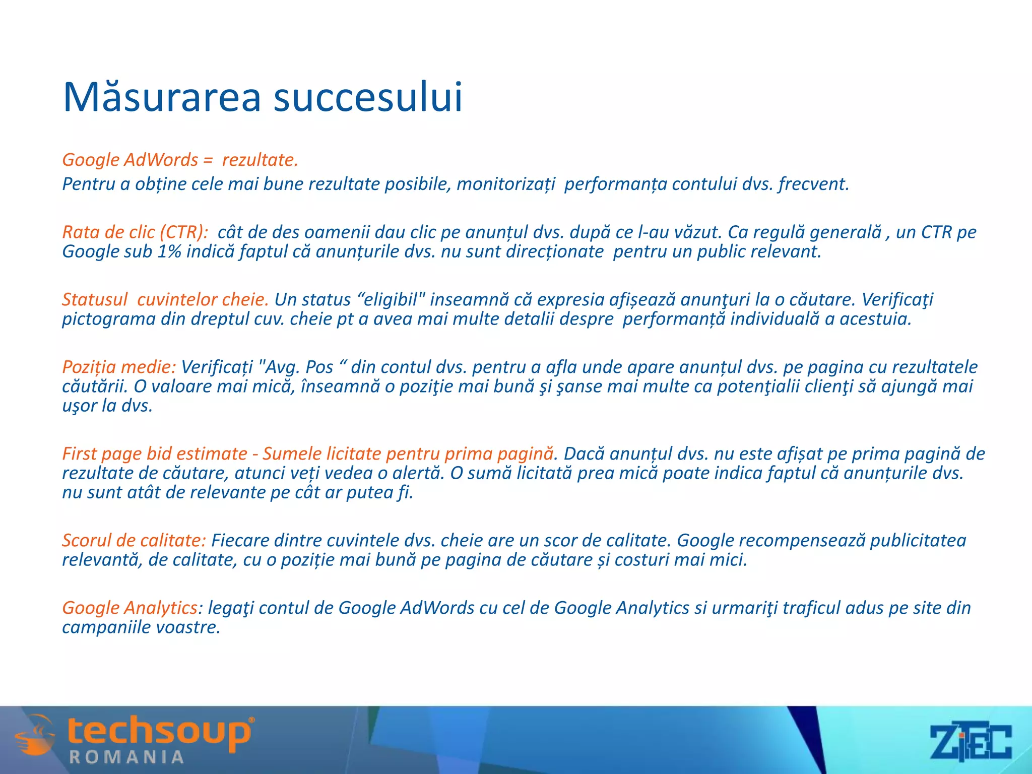 Măsurarea succesului
Google AdWords = rezultate.
Pentru a obține cele mai bune rezultate posibile, monitorizați performanța contului dvs. frecvent.
Rata de clic (CTR): cât de des oamenii dau clic pe anunțul dvs. după ce l-au văzut. Ca regulă generală , un CTR pe
Google sub 1% indică faptul că anunțurile dvs. nu sunt direcționate pentru un public relevant.
Statusul cuvintelor cheie. Un status “eligibil" inseamnă că expresia afișează anunţuri la o căutare. Verificaţi
pictograma din dreptul cuv. cheie pt a avea mai multe detalii despre performanță individuală a acestuia.
Poziția medie: Verificați "Avg. Pos “ din contul dvs. pentru a afla unde apare anunțul dvs. pe pagina cu rezultatele
căutării. O valoare mai mică, înseamnă o poziţie mai bună şi şanse mai multe ca potenţialii clienţi să ajungă mai
uşor la dvs.
First page bid estimate - Sumele licitate pentru prima pagină. Dacă anunțul dvs. nu este afișat pe prima pagină de
rezultate de căutare, atunci veți vedea o alertă. O sumă licitată prea mică poate indica faptul că anunțurile dvs.
nu sunt atât de relevante pe cât ar putea fi.
Scorul de calitate: Fiecare dintre cuvintele dvs. cheie are un scor de calitate. Google recompensează publicitatea
relevantă, de calitate, cu o poziție mai bună pe pagina de căutare și costuri mai mici.
Google Analytics: legaţi contul de Google AdWords cu cel de Google Analytics si urmariţi traficul adus pe site din
campaniile voastre.
 