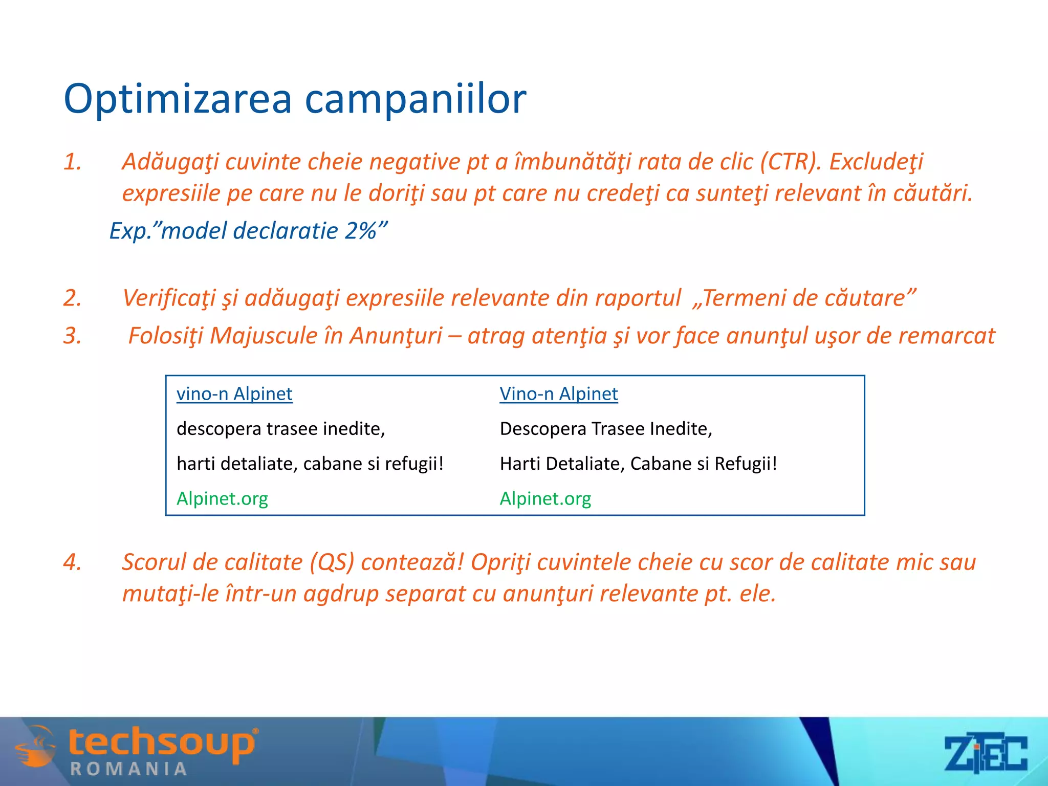 Optimizarea campaniilor
1. Adăugaţi cuvinte cheie negative pt a îmbunătăţi rata de clic (CTR). Excludeţi
expresiile pe care nu le doriţi sau pt care nu credeţi ca sunteţi relevant în căutări.
Exp.”model declaratie 2%”
2. Verificaţi şi adăugaţi expresiile relevante din raportul „Termeni de căutare”
3. Folosiţi Majuscule în Anunţuri – atrag atenţia şi vor face anunţul uşor de remarcat
4. Scorul de calitate (QS) contează! Opriţi cuvintele cheie cu scor de calitate mic sau
mutaţi-le într-un agdrup separat cu anunţuri relevante pt. ele.
vino-n Alpinet Vino-n Alpinet
descopera trasee inedite, Descopera Trasee Inedite,
harti detaliate, cabane si refugii! Harti Detaliate, Cabane si Refugii!
Alpinet.org Alpinet.org
 