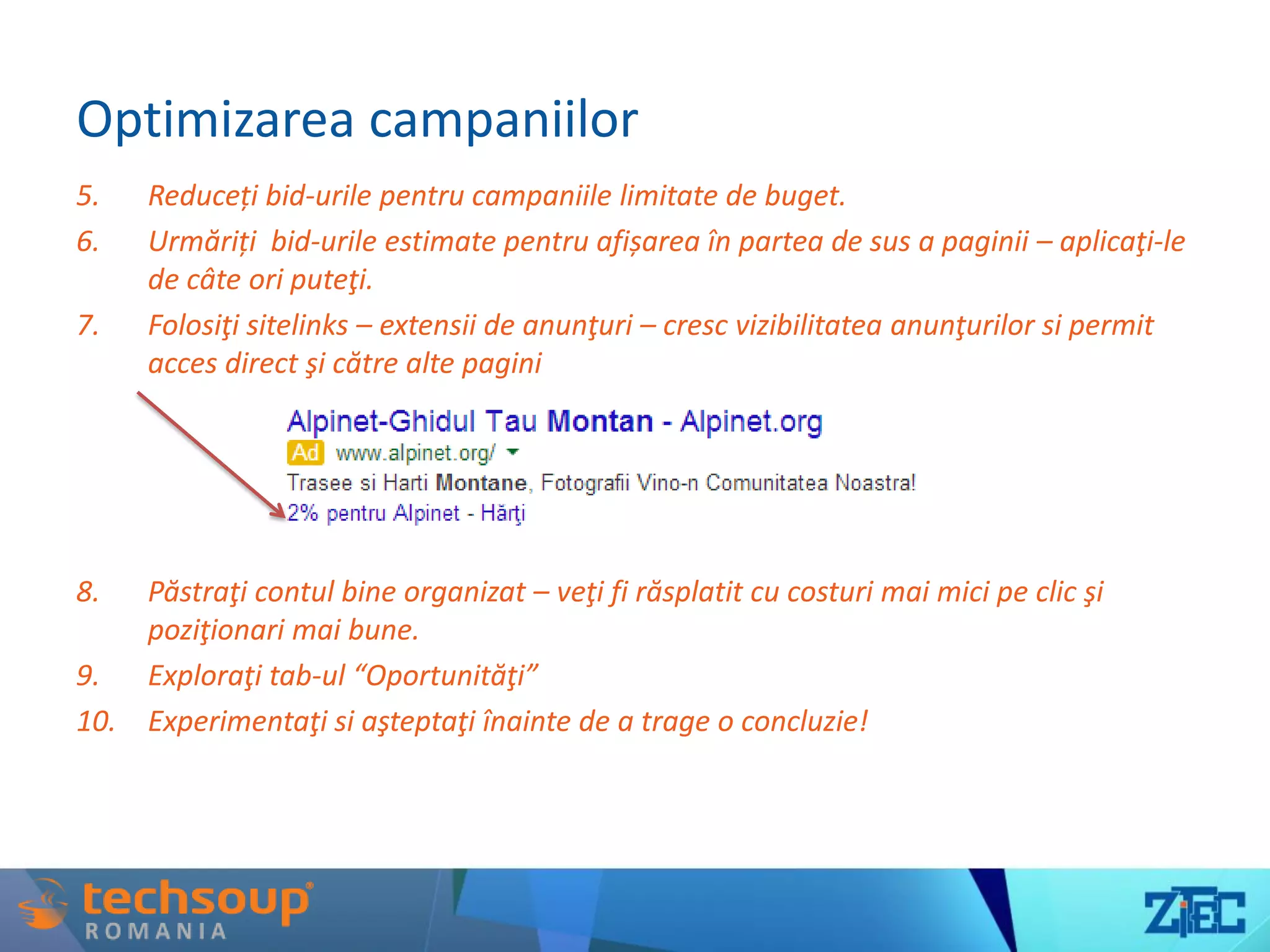 Optimizarea campaniilor
5. Reduceți bid-urile pentru campaniile limitate de buget.
6. Urmăriți bid-urile estimate pentru afișarea în partea de sus a paginii – aplicaţi-le
de câte ori puteţi.
7. Folosiţi sitelinks – extensii de anunţuri – cresc vizibilitatea anunţurilor si permit
acces direct şi către alte pagini
8. Păstraţi contul bine organizat – veţi fi răsplatit cu costuri mai mici pe clic şi
poziţionari mai bune.
9. Exploraţi tab-ul “Oportunităţi”
10. Experimentaţi si aşteptaţi înainte de a trage o concluzie!
 