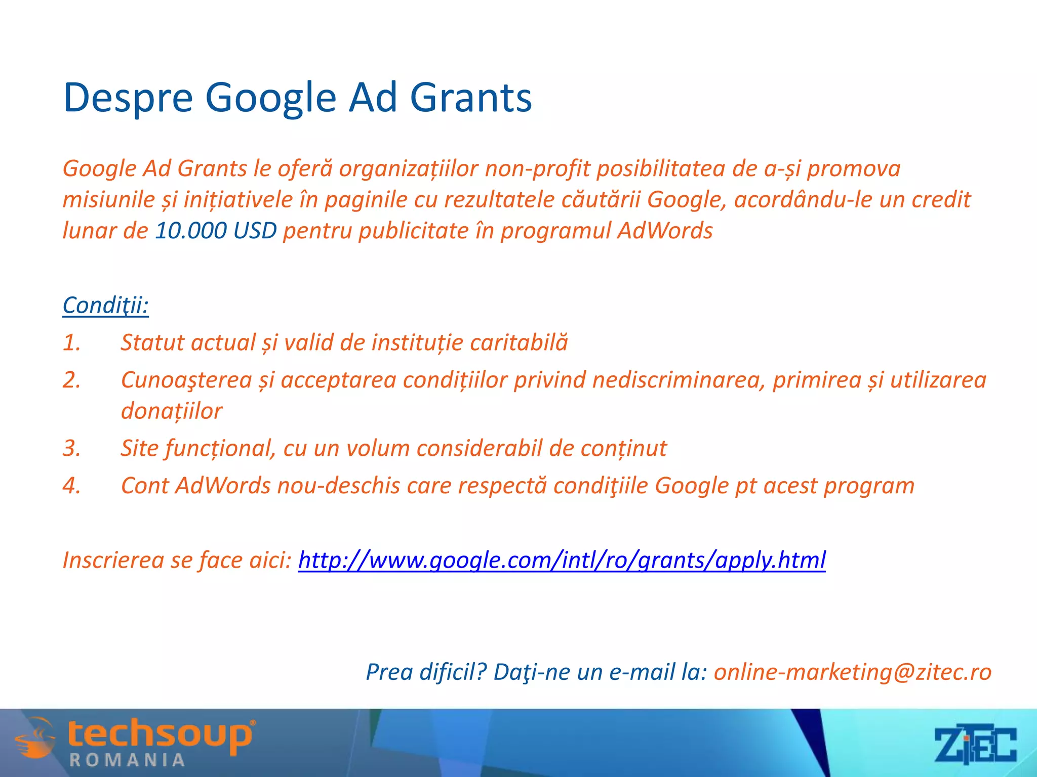 Despre Google Ad Grants
Google Ad Grants le oferă organizațiilor non-profit posibilitatea de a-și promova
misiunile și inițiativele în paginile cu rezultatele căutării Google, acordându-le un credit
lunar de 10.000 USD pentru publicitate în programul AdWords
Condiţii:
1. Statut actual și valid de instituție caritabilă
2. Cunoaşterea și acceptarea condițiilor privind nediscriminarea, primirea și utilizarea
donațiilor
3. Site funcțional, cu un volum considerabil de conținut
4. Cont AdWords nou-deschis care respectă condiţiile Google pt acest program
Inscrierea se face aici: http://www.google.com/intl/ro/grants/apply.html
Prea dificil? Daţi-ne un e-mail la: online-marketing@zitec.ro
 