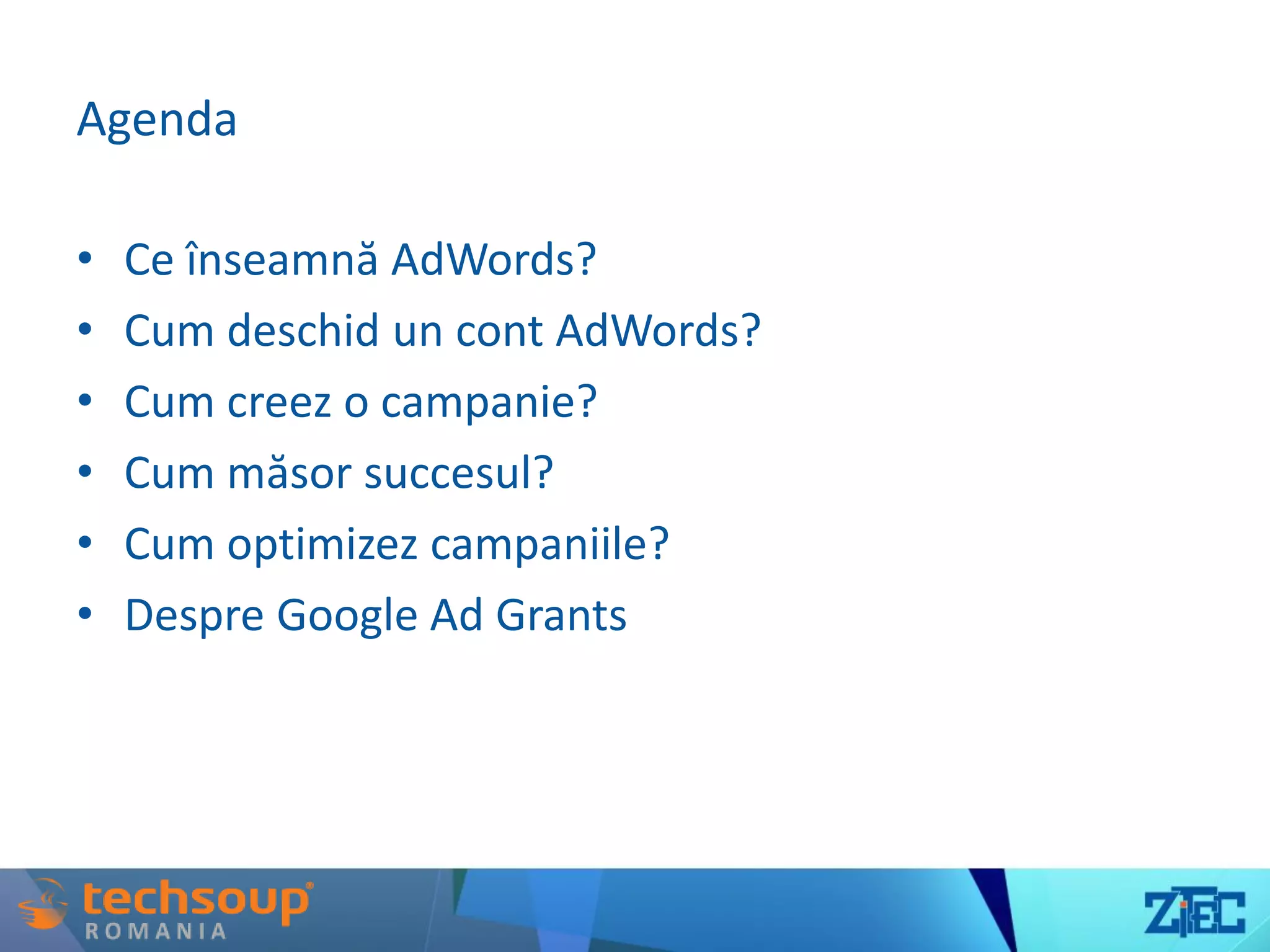 Agenda
• Ce înseamnă AdWords?
• Cum deschid un cont AdWords?
• Cum creez o campanie?
• Cum măsor succesul?
• Cum optimizez campaniile?
• Despre Google Ad Grants
 