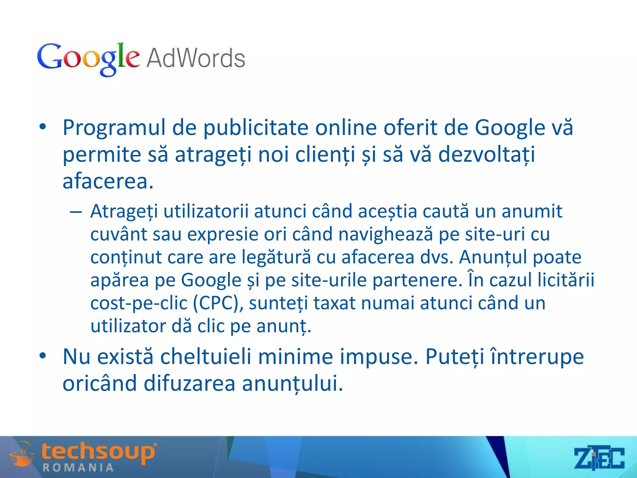 Google AdWords
• Programul de publicitate online oferit de Google vă
permite să atrageți noi clienți și să vă dezvoltați
afacerea.
– Atrageți utilizatorii atunci când aceștia caută un anumit
cuvânt sau expresie ori când navighează pe site-uri cu
conținut care are legătură cu afacerea dvs. Anunțul poate
apărea pe Google și pe site-urile partenere. În cazul licitării
cost-pe-clic (CPC), sunteți taxat numai atunci când un
utilizator dă clic pe anunț.
• Nu există cheltuieli minime impuse. Puteți întrerupe
oricând difuzarea anunțului.
 
