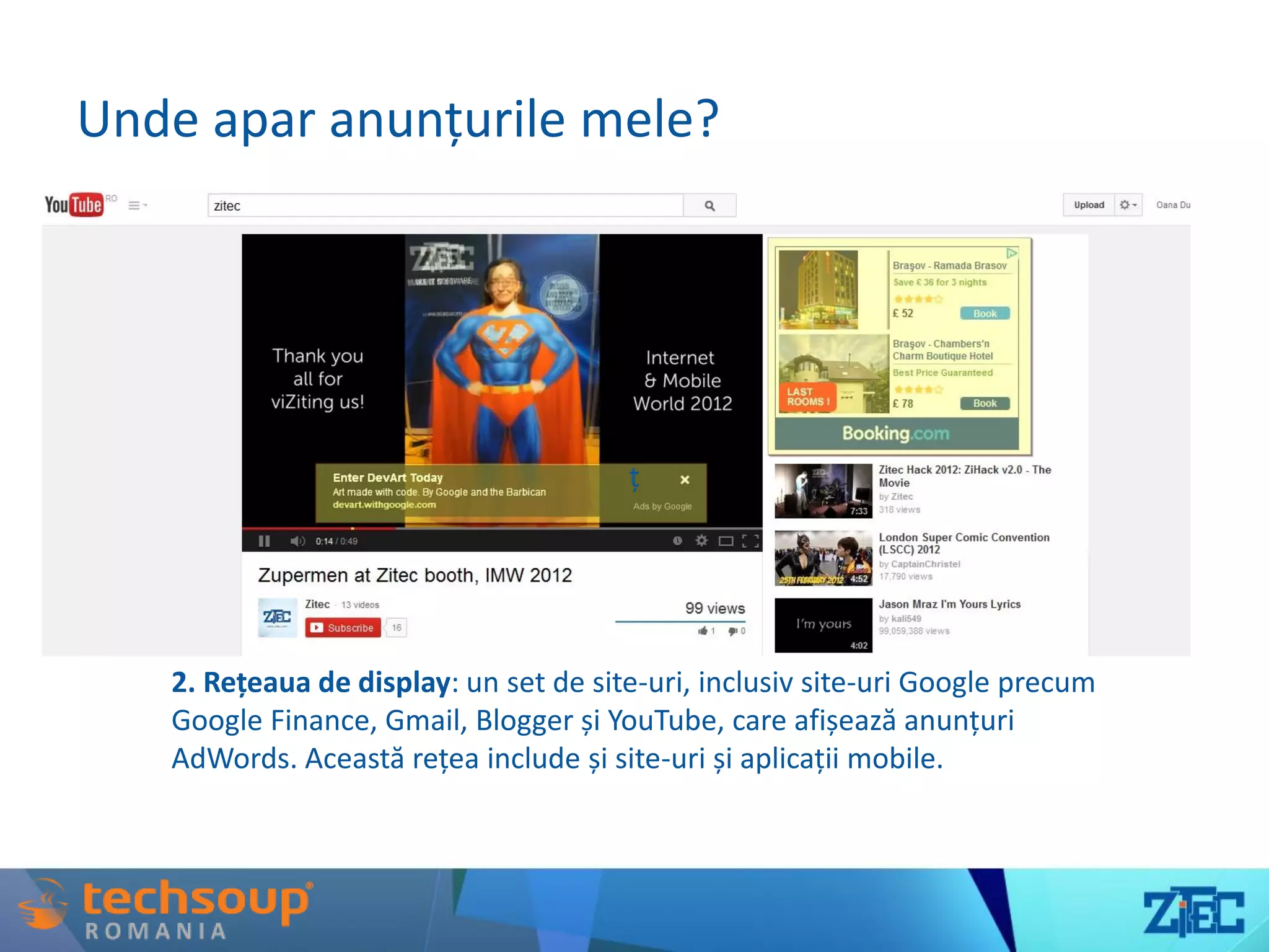 Unde apar anunțurile mele?
ț
2. Rețeaua de display: un set de site-uri, inclusiv site-uri Google precum
Google Finance, Gmail, Blogger și YouTube, care afișează anunțuri
AdWords. Această rețea include și site-uri și aplicații mobile.
 