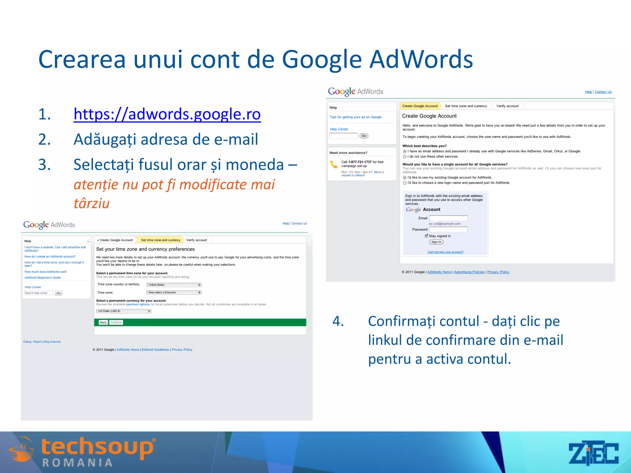 Crearea unui cont de Google AdWords
1. https://adwords.google.ro
2. Adăugați adresa de e-mail
3. Selectați fusul orar și moneda –
atenție nu pot fi modificate mai
târziu
4. Confirmați contul - dați clic pe
linkul de confirmare din e-mail
pentru a activa contul.
 