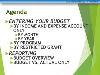 Agenda
ENTERING YOUR BUDGET
BY INCOME AND EXPENSE ACCOUNT
ONLY
BY MONTH
BY YEAR
BY PROGRAM
BY RESTRICTED GRANT
REPORTING
BUDGET OVERVIEW
BUDGET VS. ACTUAL ONLY
QuickBooks Made Easy for Nonprofits
 