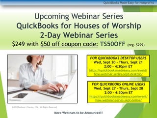 QuickBooks Made Easy for Nonprofits
More Webinars to be Announced!!
Upcoming Webinar Series
QuickBooks for Houses of Worship
2-Day Webinar Series
FOR QUICKBOOKS DESKTOP USERS
Wed, Sept 20 - Thurs, Sept 21
2:00 – 4:30pm ET
https://quickbooksmadeeasy.com/event/
how-webinar-series-sept-desktop/
FOR QUICKBOOKS ONLINE USERS
Wed, Sept 27 – Thurs, Sept 28
2:00 – 4:30pm ET
https://quickbooksmadeeasy.com/event/
how-webinar-series-sept-online/
@2023 Barbara L Starley, CPA. All Rights Reserved
$249 with $50 off coupon code: TS50OFF (reg. $299)
 