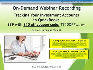 QuickBooks Made Easy for Nonprofits
More Webinars to be Announced!!
On-Demand Webinar Recording
Tracking Your Investment Accounts
in QuickBooks
$89 with $10 off coupon code: TS10OFF(reg. $99)
Expires 9/16/23 @ 11:59PM PT
FOR QUICKBOOKS DESKTOP USERS
https://quickbooksmadeeasy.com/on-demand-
webinars/tracking-your-investment-accounts-in-
quickbooks-desktop/
FOR QUICKBOOKS ONLINE USERS
https://quickbooksmadeeasy.com/event/webinar-
fundamentals-3-day-webinar-series-for-
quickbooks-online/
 