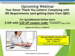 QuickBooks Made Easy for Nonprofits
More Webinars to be Announced!!
Upcoming Webinar
Your Donor Thank You Letters! Complying with
IRS Requirements (and getting them from QBO)
For QuickBooks® Online Users
$109 with $20 off coupon code: TS20OFF(reg. $129)
Expires 9/13/25 @ 11:59PM PT
FOR QUICKBOOKS ONLINE USERS
Thursday, October 9
2:00 – 3:30pm ET
https://quickbooksmadeeasy.com/event/your-donor-thank-
you-letters-complying-with-irs-requirements/
 