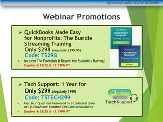 QuickBooks Made Easy for Nonprofits
➢ QuickBooks Made Easy
for Nonprofits: The Bundle
Streaming Training
Only $298 (regularly $399.95)
Code: TS298
• Includes The Essentials & Beyond the Essentials Training!
• Expires 9/13/25 @ 11:59PM PT
➢ Tech Support: 1 Year for
Only $299 (regularly $499)
Code: TSTECH299
• Get Your Questions Answered by a US-based team
of QB ProAdvisor certified CPAs and accountants
• Expires 9/13/25 @ 11:59PM PT
Webinar Promotions
 