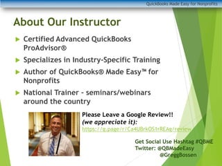 QuickBooks Made Easy for Nonprofits
About Our Instructor
 Certified Advanced QuickBooks
ProAdvisor®
 Specializes in Industry-Specific Training
 Author of QuickBooks® Made Easy for
Nonprofits
 National Trainer – seminars/webinars
around the country
Get Social Use Hashtag #QBME
Twitter: @QBMadeEasy
@GreggBossen
Please Leave a Google Review!!
(we appreciate it):
https://g.page/r/Ca4UBrkOS1rREAg/review
 
