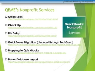 QuickBooks Made Easy for Nonprofits
QBME’s Nonprofit Services
❑ Quick Look
https://quickbooksmadeeasy.com/product/quick-look/
❑ Check Up
https://quickbooksmadeeasy.com/product/check-up/
❑ File Setup
https://quickbooksmadeeasy.com/product/file-setup/
❑ QuickBooks Migration (discount through TechSoup)
https://www.techsoup.org/products/quickbooks-data-migration-support-g-57380-
❑ Mapping to QuickBooks
https://quickbooksmadeeasy.com/crm-mapping-to-quickbooks/
❑ Donor Database Import
https://quickbooksmadeeasy.com/product/donor-database-import/
 