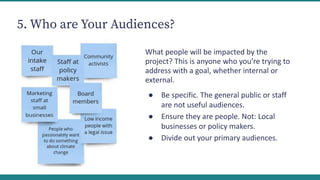 5. Who are Your Audiences?
What people will be impacted by the
project? This is anyone who you’re trying to
address with a goal, whether internal or
external.
● Be specific. The general public or staff
are not useful audiences.
● Ensure they are people. Not: Local
businesses or policy makers.
● Divide out your primary audiences.
 