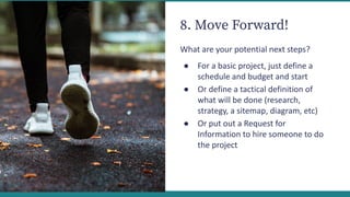 8. Move Forward!
What are your potential next steps?
● For a basic project, just define a
schedule and budget and start
● Or define a tactical definition of
what will be done (research,
strategy, a sitemap, diagram, etc)
● Or put out a Request for
Information to hire someone to do
the project
 