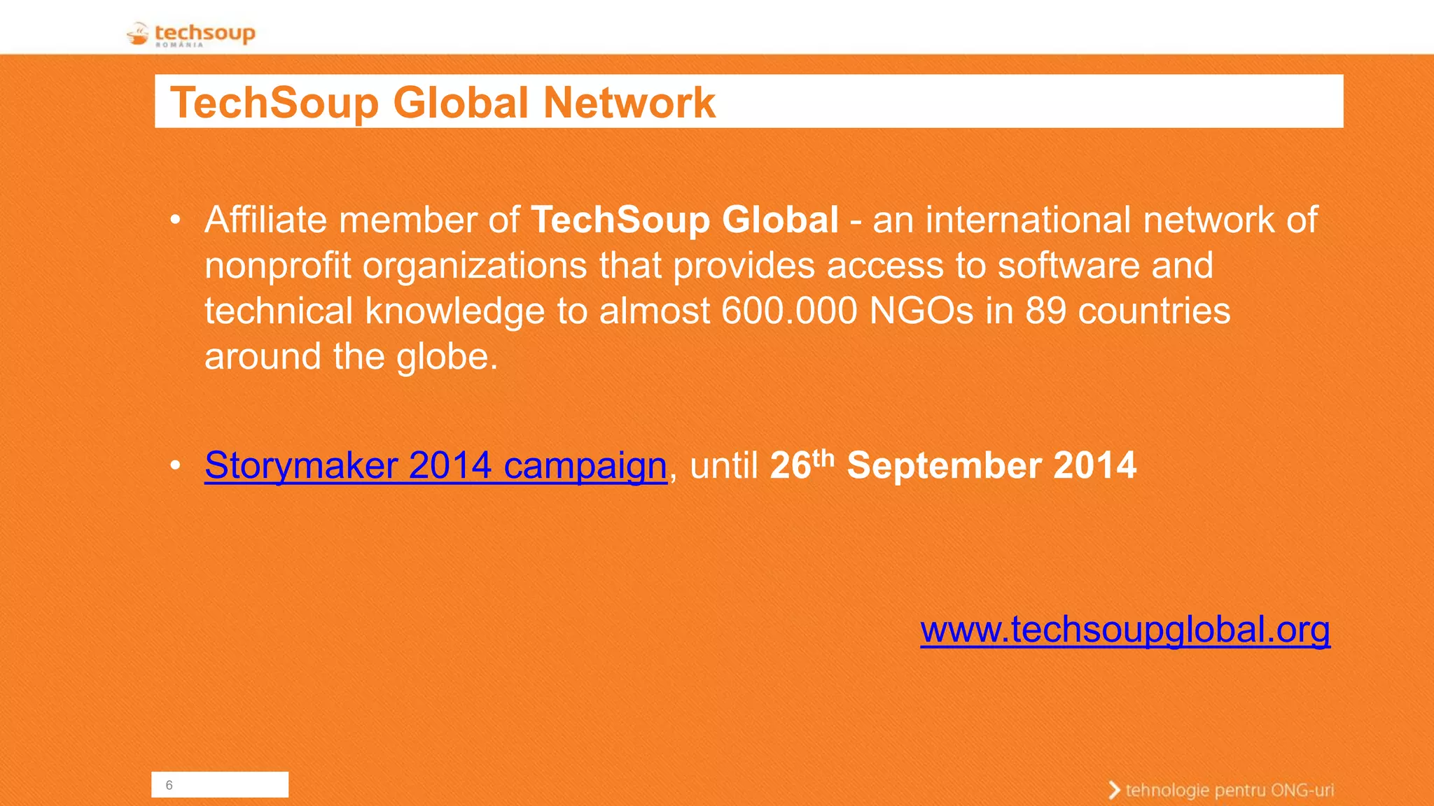 6 
TechSoup Global Network 
•Affiliate member of TechSoup Global -an international network of nonprofit organizations that provides access to software and technical knowledge to almost 600.000 NGOs in 89 countries around the globe. 
•Storymaker 2014 campaign, until 26thSeptember 2014 
www.techsoupglobal.org  