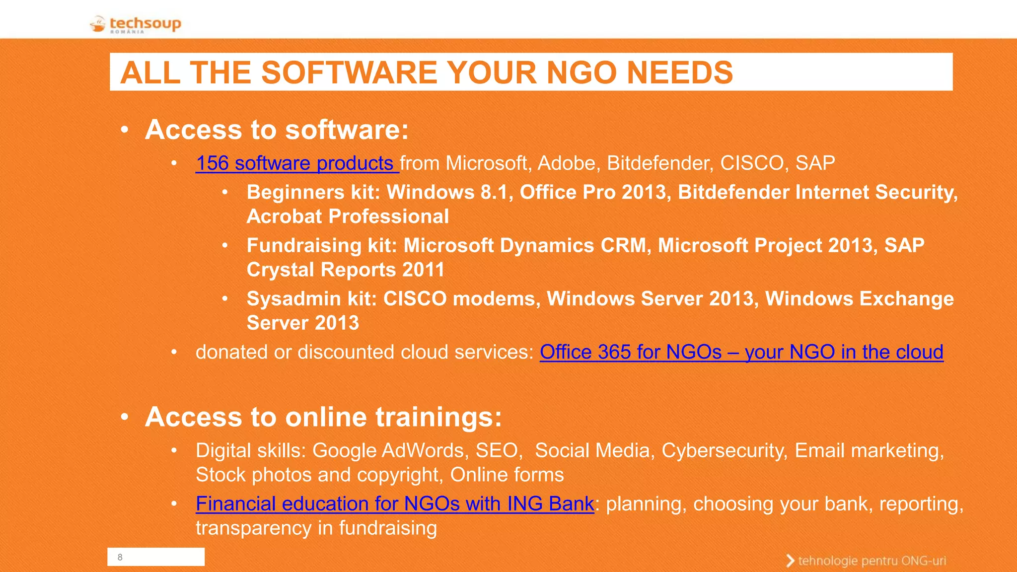8 
ALL THE SOFTWARE YOUR NGO NEEDS 
•Access to software: 
•156 software products from Microsoft, Adobe, Bitdefender, CISCO, SAP 
•Beginners kit: Windows 8.1, Office Pro 2013, Bitdefender Internet Security, Acrobat Professional 
•Fundraising kit: Microsoft Dynamics CRM, Microsoft Project 2013, SAP Crystal Reports 2011 
•Sysadmin kit: CISCO modems, Windows Server 2013, Windows Exchange Server 2013 
•donated or discounted cloud services: Office 365 for NGOs –your NGO in the cloud 
•Access to online trainings: 
•Digital skills: Google AdWords, SEO, Social Media, Cybersecurity, Email marketing, Stock photos and copyright, Online forms 
•Financial education for NGOs with ING Bank: planning, choosing your bank, reporting, transparency in fundraising  