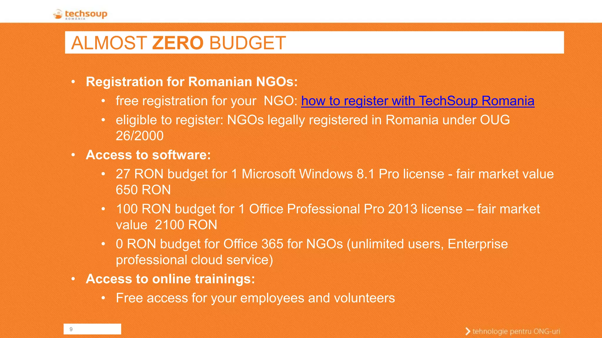 9 
ALMOST ZEROBUDGET 
•Registration for Romanian NGOs: 
•free registration for your NGO: how to register with TechSoup Romania 
•eligible to register: NGOs legally registered in Romania under OUG 26/2000 
•Access to software: 
•27 RON budget for 1 Microsoft Windows 8.1 Pro license -fair market value 650 RON 
•100 RON budget for 1 Office Professional Pro 2013 license –fair market value 2100 RON 
•0 RON budget for Office 365 for NGOs (unlimited users, Enterprise professional cloud service) 
•Access to online trainings: 
•Free access for your employees and volunteers  