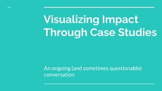 Visualizing Impact
Through Case Studies
An ongoing (and sometimes questionable)
conversation
 