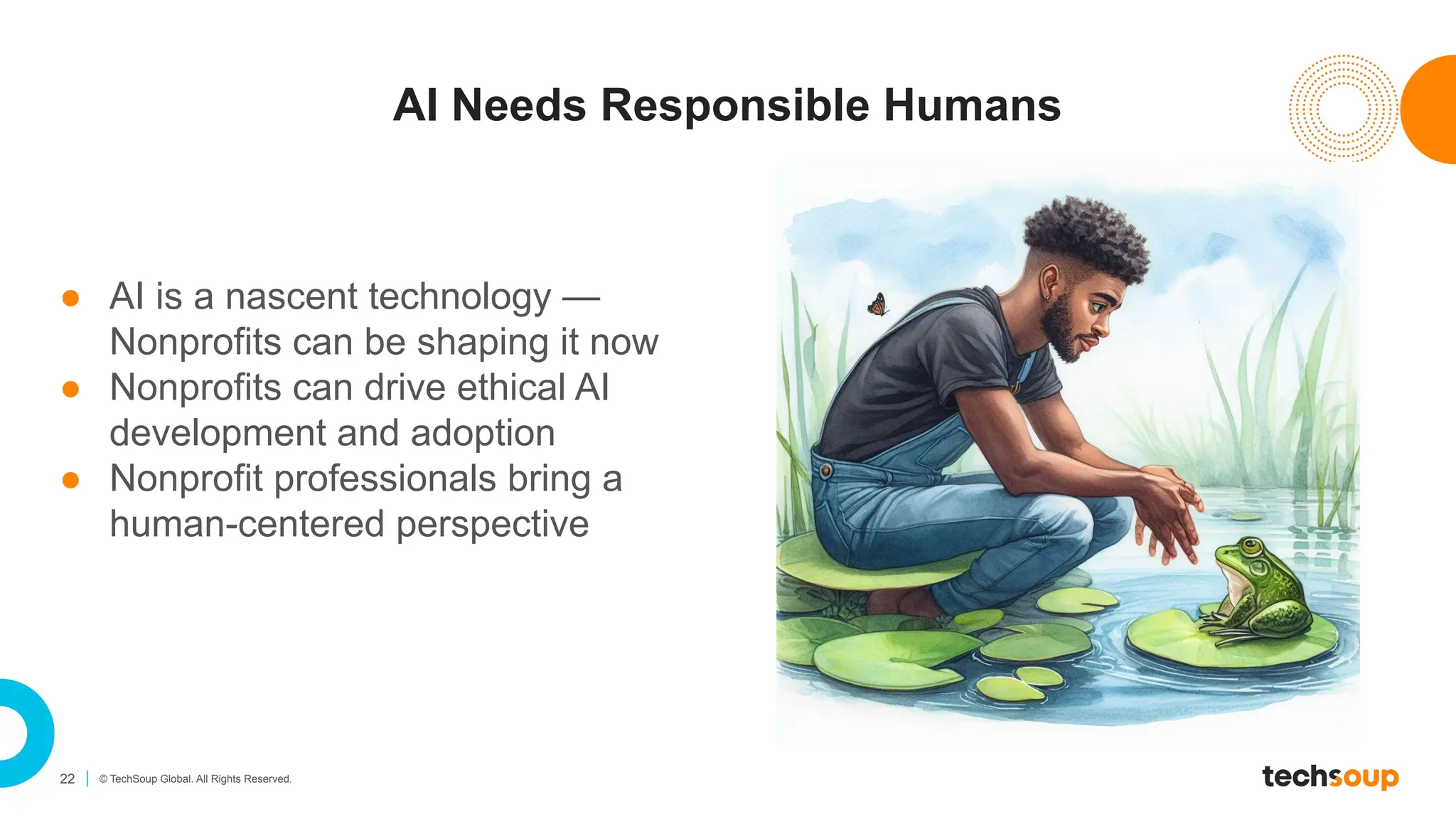 22 © TechSoup Global. All Rights Reserved.
AI Needs Responsible Humans
● AI is a nascent technology —
Nonprofits can be shaping it now
● Nonprofits can drive ethical AI
development and adoption
● Nonprofit professionals bring a
human-centered perspective
 