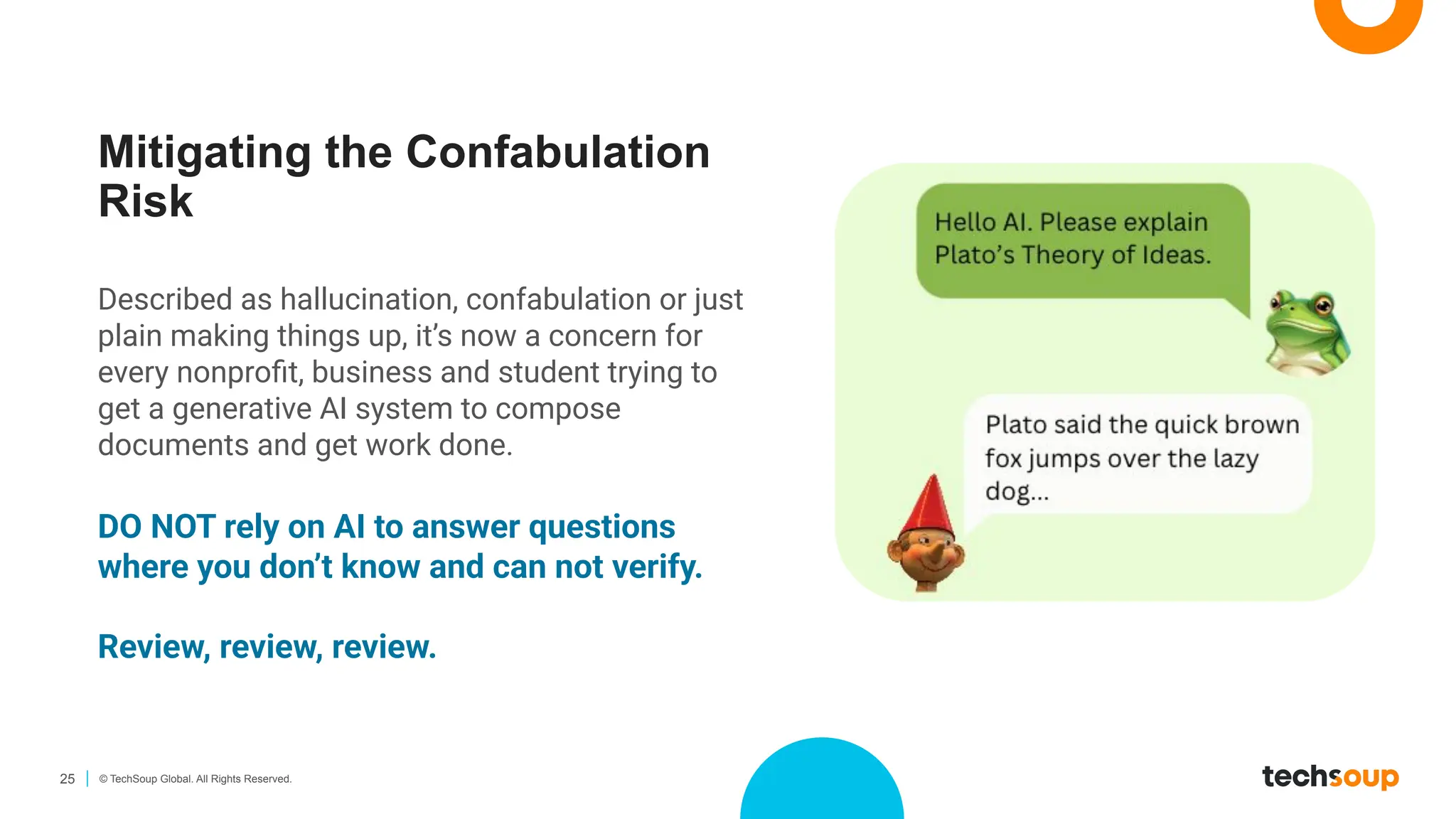 25 © TechSoup Global. All Rights Reserved.
Mitigating the Confabulation
Risk
Described as hallucination, confabulation or just
plain making things up, it’s now a concern for
every nonproﬁt, business and student trying to
get a generative AI system to compose
documents and get work done.
DO NOT rely on AI to answer questions
where you don’t know and can not verify.
Review, review, review.
 