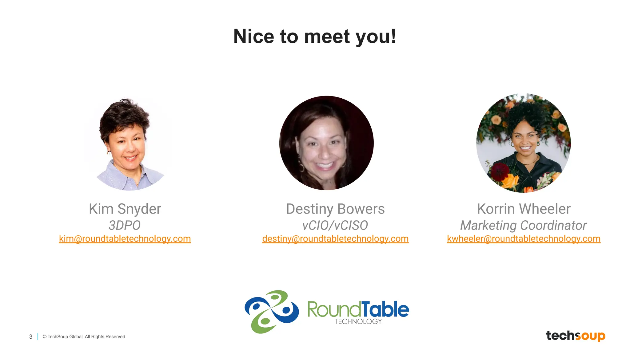 3 © TechSoup Global. All Rights Reserved.
Nice to meet you!
Kim Snyder
3DPO
kim@roundtabletechnology.com
Destiny Bowers
vCIO/vCISO
destiny@roundtabletechnology.com
Korrin Wheeler
Marketing Coordinator
kwheeler@roundtabletechnology.com
 