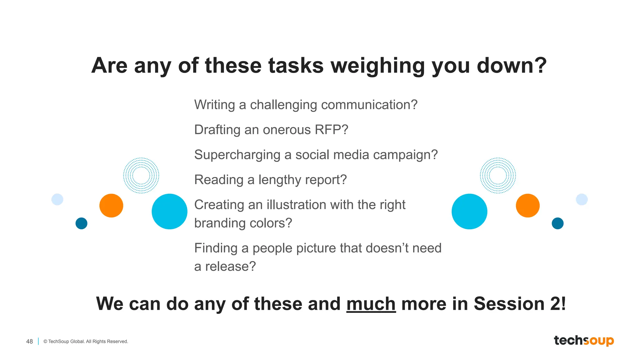 48 © TechSoup Global. All Rights Reserved.
Are any of these tasks weighing you down?
We can do any of these and much more in Session 2!
Writing a challenging communication?
Drafting an onerous RFP?
Supercharging a social media campaign?
Reading a lengthy report?
Creating an illustration with the right
branding colors?
Finding a people picture that doesn’t need
a release?
 