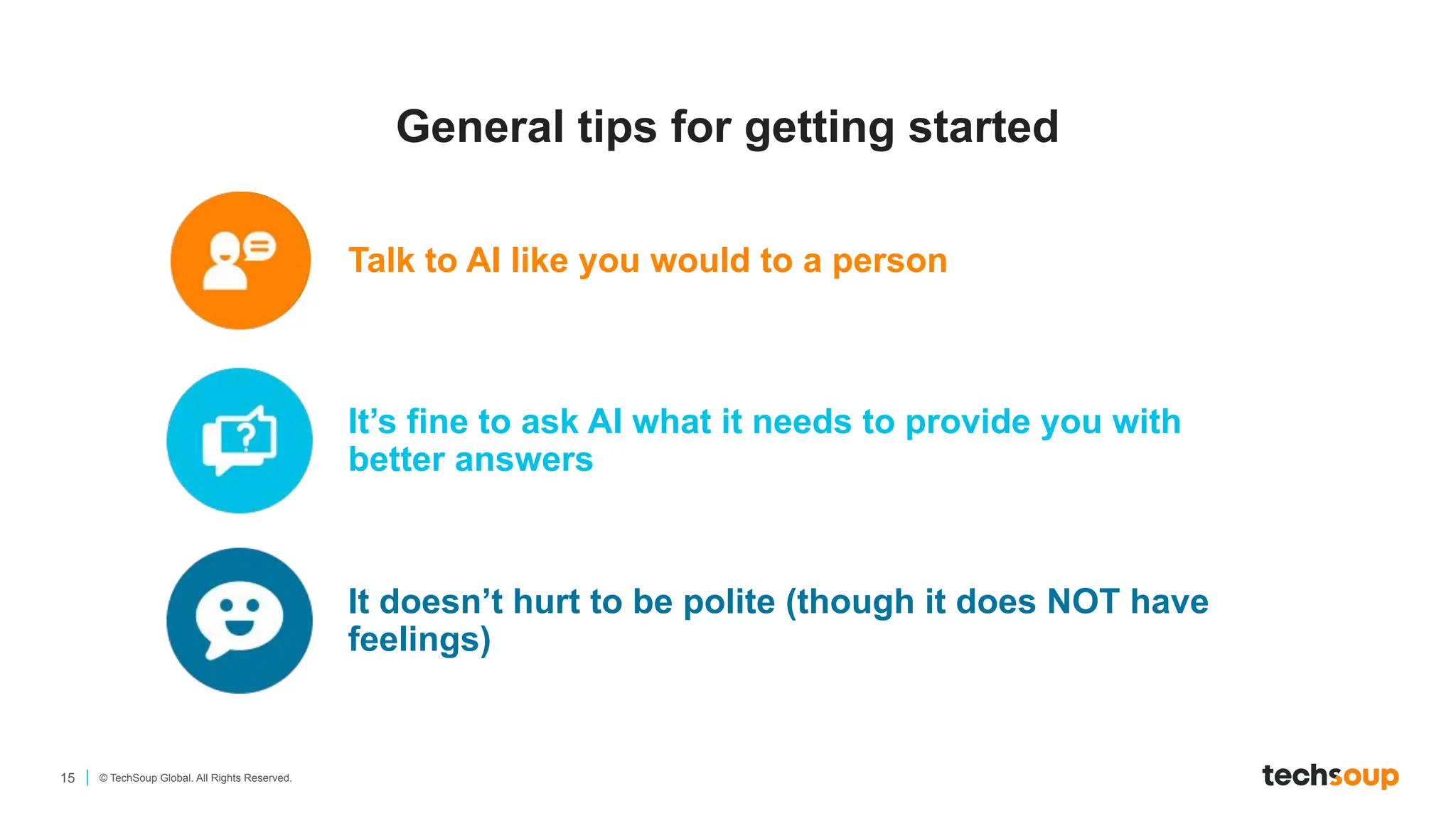 15 © TechSoup Global. All Rights Reserved.
General tips for getting started
Talk to AI like you would to a person
It’s fine to ask AI what it needs to provide you with
better answers
It doesn’t hurt to be polite (though it does NOT have
feelings)
 