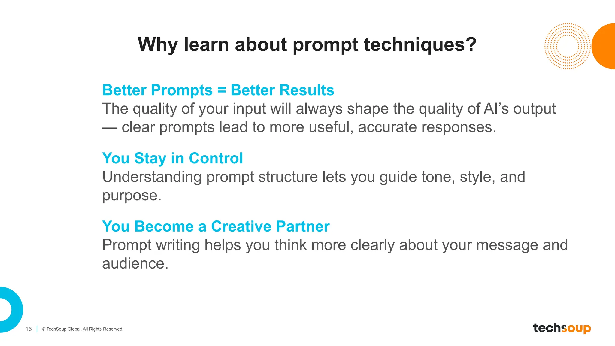 16 © TechSoup Global. All Rights Reserved.
Why learn about prompt techniques?
Better Prompts = Better Results
The quality of your input will always shape the quality of AI’s output
— clear prompts lead to more useful, accurate responses.
You Stay in Control
Understanding prompt structure lets you guide tone, style, and
purpose.
You Become a Creative Partner
Prompt writing helps you think more clearly about your message and
audience.
 