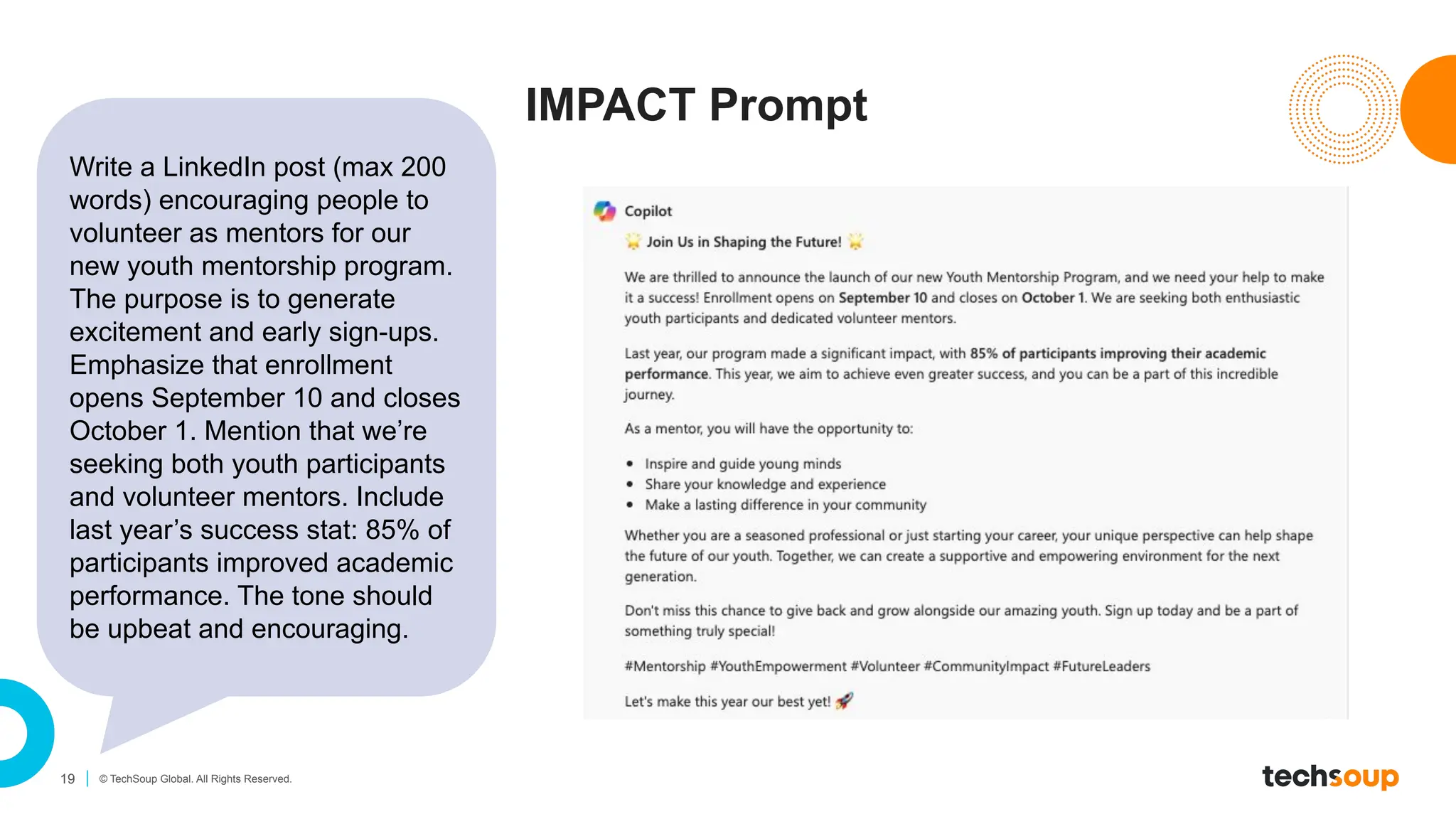 19 © TechSoup Global. All Rights Reserved.
IMPACT Prompt
Write a LinkedIn post (max 200
words) encouraging people to
volunteer as mentors for our
new youth mentorship program.
The purpose is to generate
excitement and early sign-ups.
Emphasize that enrollment
opens September 10 and closes
October 1. Mention that we’re
seeking both youth participants
and volunteer mentors. Include
last year’s success stat: 85% of
participants improved academic
performance. The tone should
be upbeat and encouraging.
 