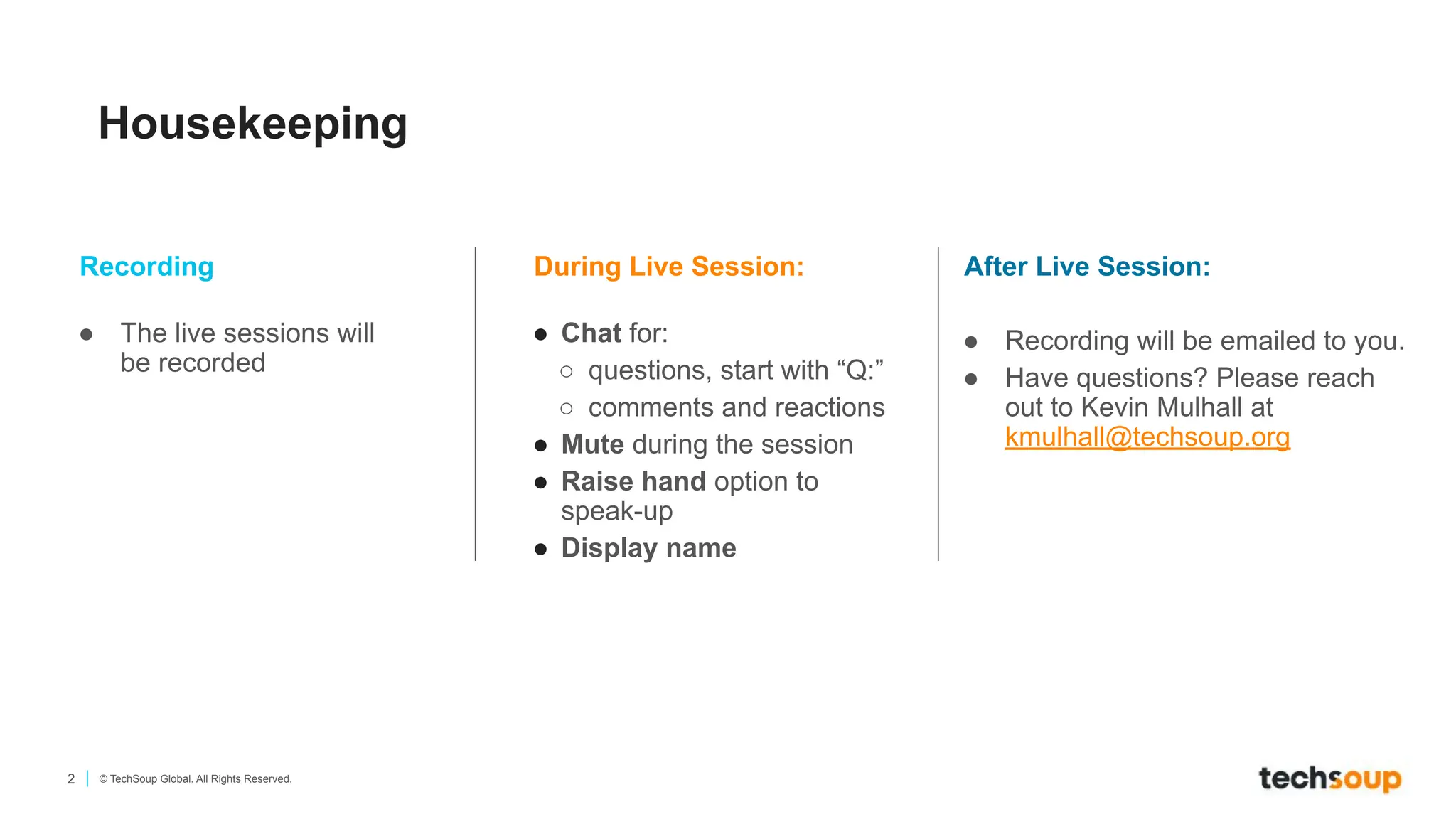 2 © TechSoup Global. All Rights Reserved.
Housekeeping
During Live Session:
● Chat for:
○ questions, start with “Q:”
○ comments and reactions
● Mute during the session
● Raise hand option to
speak-up
● Display name
Recording
● The live sessions will
be recorded
After Live Session:
● Recording will be emailed to you.
● Have questions? Please reach
out to Kevin Mulhall at
kmulhall@techsoup.org
 