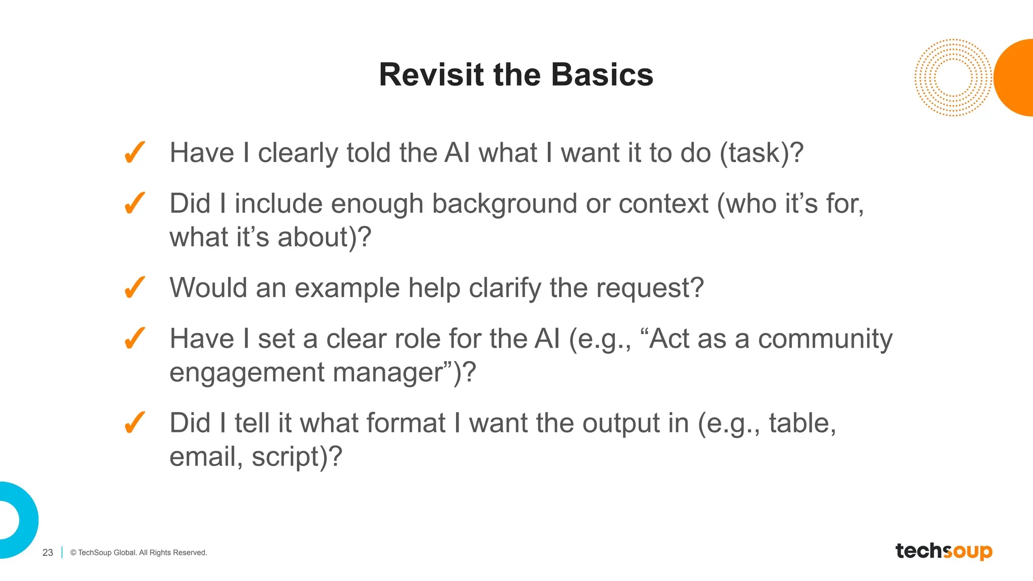 23 © TechSoup Global. All Rights Reserved.
Revisit the Basics
✓ Have I clearly told the AI what I want it to do (task)?
✓ Did I include enough background or context (who it’s for,
what it’s about)?
✓ Would an example help clarify the request?
✓ Have I set a clear role for the AI (e.g., “Act as a community
engagement manager”)?
✓ Did I tell it what format I want the output in (e.g., table,
email, script)?
 
