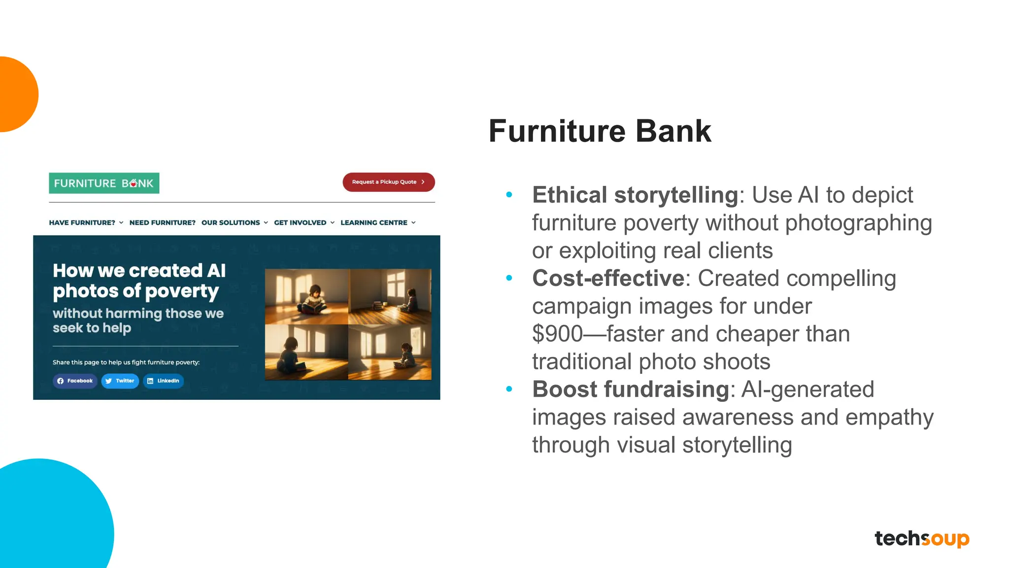Furniture Bank
• Ethical storytelling: Use AI to depict
furniture poverty without photographing
or exploiting real clients
• Cost-effective: Created compelling
campaign images for under
$900—faster and cheaper than
traditional photo shoots
• Boost fundraising: AI-generated
images raised awareness and empathy
through visual storytelling
 