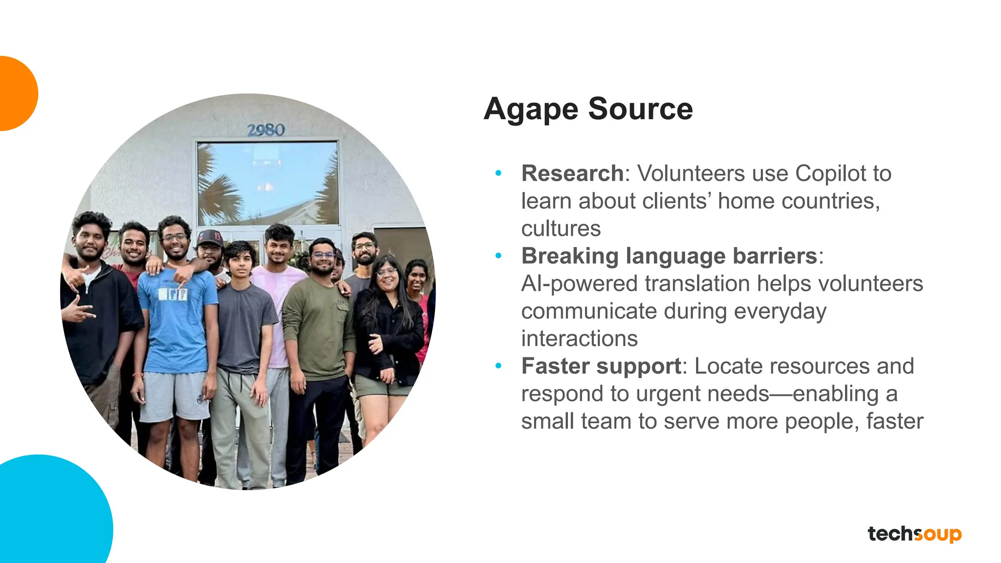 Agape Source
• Research: Volunteers use Copilot to
learn about clients’ home countries,
cultures
• Breaking language barriers:
AI-powered translation helps volunteers
communicate during everyday
interactions
• Faster support: Locate resources and
respond to urgent needs—enabling a
small team to serve more people, faster
 