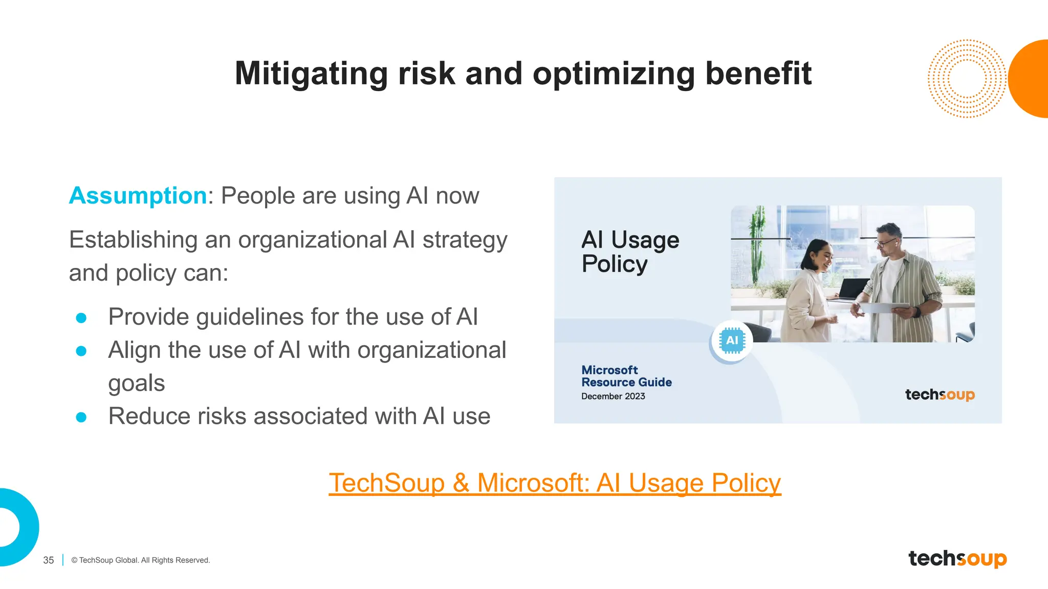 35 © TechSoup Global. All Rights Reserved.
Mitigating risk and optimizing benefit
Assumption: People are using AI now
Establishing an organizational AI strategy
and policy can:
● Provide guidelines for the use of AI
● Align the use of AI with organizational
goals
● Reduce risks associated with AI use
TechSoup & Microsoft: AI Usage Policy
 