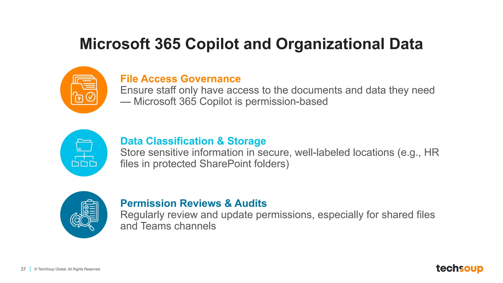 37 © TechSoup Global. All Rights Reserved.
Microsoft 365 Copilot and Organizational Data
File Access Governance
Ensure staff only have access to the documents and data they need
— Microsoft 365 Copilot is permission-based
Data Classification & Storage
Store sensitive information in secure, well-labeled locations (e.g., HR
files in protected SharePoint folders)
Permission Reviews & Audits
Regularly review and update permissions, especially for shared files
and Teams channels
 