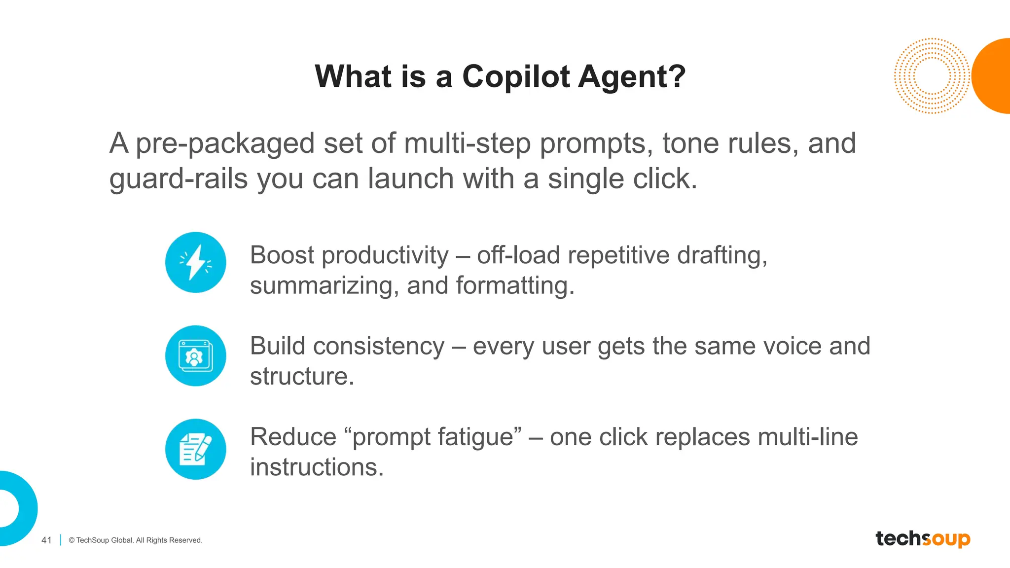 41 © TechSoup Global. All Rights Reserved.
What is a Copilot Agent?
A pre-packaged set of multi-step prompts, tone rules, and
guard-rails you can launch with a single click.
Boost productivity – off-load repetitive drafting,
summarizing, and formatting.
Build consistency – every user gets the same voice and
structure.
Reduce “prompt fatigue” – one click replaces multi-line
instructions.
 