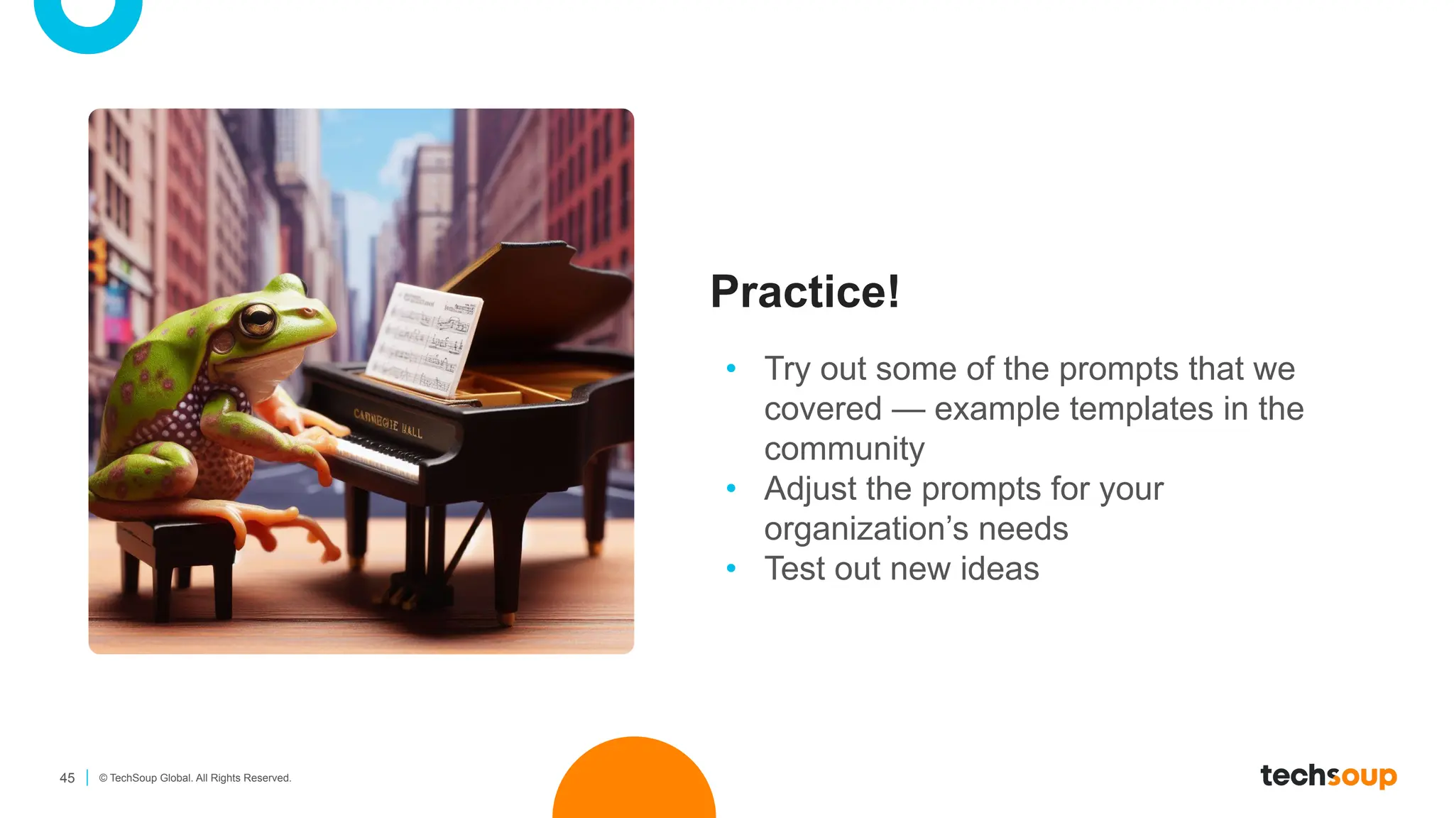 45 © TechSoup Global. All Rights Reserved.
Practice!
• Try out some of the prompts that we
covered — example templates in the
community
• Adjust the prompts for your
organization’s needs
• Test out new ideas
 