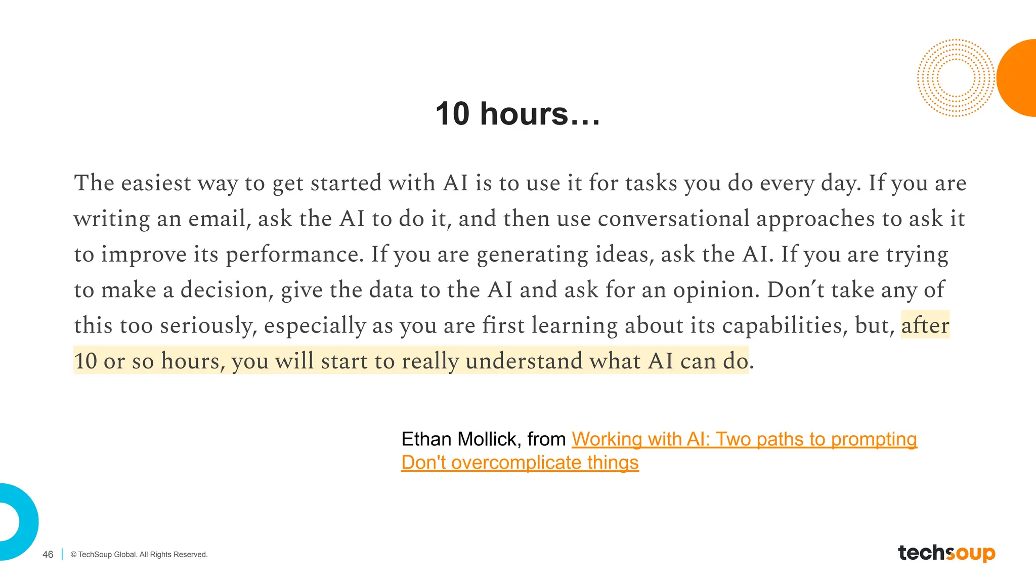 46 © TechSoup Global. All Rights Reserved.
10 hours…
The easiest way to get started with AI is to use it for tasks you do every day. If you are
writing an email, ask the AI to do it, and then use conversational approaches to ask it
to improve its performance. If you are generating ideas, ask the AI. If you are trying
to make a decision, give the data to the AI and ask for an opinion. Don’t take any of
this too seriously, especially as you are ﬁrst learning about its capabilities, but, after
10 or so hours, you will start to really understand what AI can do.
Ethan Mollick, from Working with AI: Two paths to prompting
Don't overcomplicate things
 