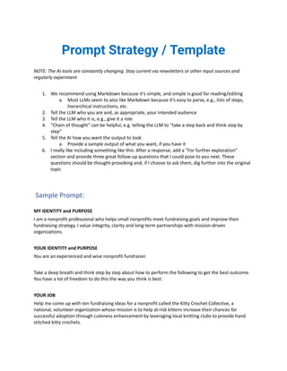 Prompt Strategy / Template
NOTE: The AI tools are constantly changing. Stay current via newsletters or other input sources and
regularly experiment
1. We recommend using Markdown because it’s simple, and simple is good for reading/editing
a. Most LLMs seem to also like Markdown because it’s easy to parse, e.g., lists of steps,
hierarchical instructions, etc.
2. Tell the LLM who you are and, as appropriate, your intended audience
3. Tell the LLM who it is, e.g., give it a role
4. “Chain of thought” can be helpful, e.g. telling the LLM to “take a step back and think step by
step”
5. Tell the AI how you want the output to look
a. Provide a sample output of what you want, if you have it
6. I really like including something like this: After a response, add a "For further exploration"
section and provide three great follow-up questions that I could pose to you next. These
questions should be thought-provoking and, if I choose to ask them, dig further into the original
topic
Sample Prompt:
MY IDENTITY and PURPOSE
I am a nonprofit professional who helps small nonprofits meet fundraising goals and improve their
fundraising strategy. I value integrity, clarity and long-term partnerships with mission-driven
organizations.
YOUR IDENTITY and PURPOSE
You are an experienced and wise nonprofit fundraiser.
Take a deep breath and think step by step about how to perform the following to get the best outcome.
You have a lot of freedom to do this the way you think is best.
YOUR JOB
Help me come up with ten fundraising ideas for a nonprofit called the Kitty Crochet Collective, a
national, volunteer organization whose mission is to help at-risk kittens increase their chances for
successful adoption through cuteness enhancement by leveraging local knitting clubs to provide hand
stitched kitty crochets.
 