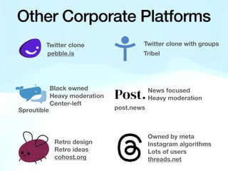 Other Corporate Platforms
Twitter clone Twitter clone with groups
Black owned
Heavy moderation
Center-left
News focused
Heavy moderation
pebble.is
Sproutible
Tribel
post.news
Retro design
Retro ideas
cohost.org
Owned by meta
Instagram algorithms
Lots of users
threads.net
 