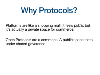 Why Protocols?
Platforms are like a shopping mall, it feels public but
it's actually a private space for commerce.
Open Protocols are a commons. A public space thats
under shared goverance.
 