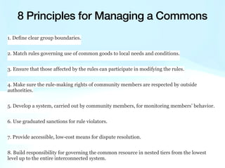 1. Define clear group boundaries.
2. Match rules governing use of common goods to local needs and conditions.
3. Ensure that those affected by the rules can participate in modifying the rules.
4. Make sure the rule-making rights of community members are respected by outside
authorities.
5. Develop a system, carried out by community members, for monitoring members’ behavior.
6. Use graduated sanctions for rule violators.
7. Provide accessible, low-cost means for dispute resolution.
8. Build responsibility for governing the common resource in nested tiers from the lowest
level up to the entire interconnected system.
8 Principles for Managing a Commons
 