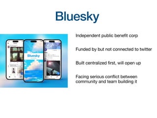 Bluesky
Independent public benefit corp
Funded by but not connected to twitter
Built centralized first, will open up
Facing serious conflict between
community and team building it
 
