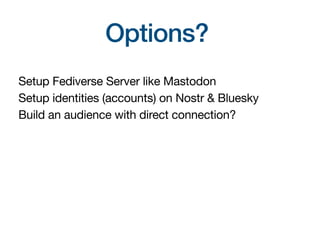 Options?
Setup Fediverse Server like Mastodon
Setup identities (accounts) on Nostr & Bluesky
Build an audience with direct connection?
 