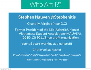Who Am I??
Stephen Nguyen @Stephenitis
Chantilly, Virginia (near D.C)
Former President of the Mid-Atlantic Union of
Vietnamese Student Associations(MAUVSA).
(2010-13) 501.c3 non proﬁt organization
spent 6 years working as a nonproﬁt
14th week as hacker
{"ruby": ["sinatra", "rails"], "javascript": ["node", "backbone", "express"],
"html": ["haml", "mustache"], "css" => ["scss"]
Sunday, June 30, 13
 