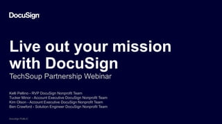 DocuSign PUBLIC
DocuSign PUBLIC
DocuSign PUBLIC
Live out your mission
with DocuSign
TechSoup Partnership Webinar
Kelli Pellino - RVP DocuSign Nonprofit Team
Tucker Minor - Account Executive DocuSign Nonprofit Team
Kim Olson - Account Executive DocuSign Nonprofit Team
Ben Crawford - Solution Engineer DocuSign Nonprofit Team
 